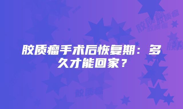 胶质瘤手术后恢复期：多久才能回家？