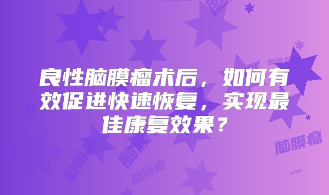 良性脑膜瘤术后，如何有效促进快速恢复，实现最佳康复效果？