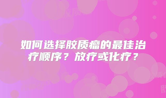 如何选择胶质瘤的最佳治疗顺序？放疗或化疗？