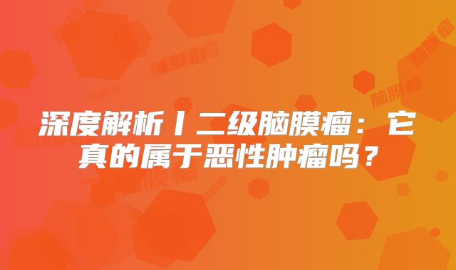 深度解析丨二级脑膜瘤：它真的属于恶性肿瘤吗？