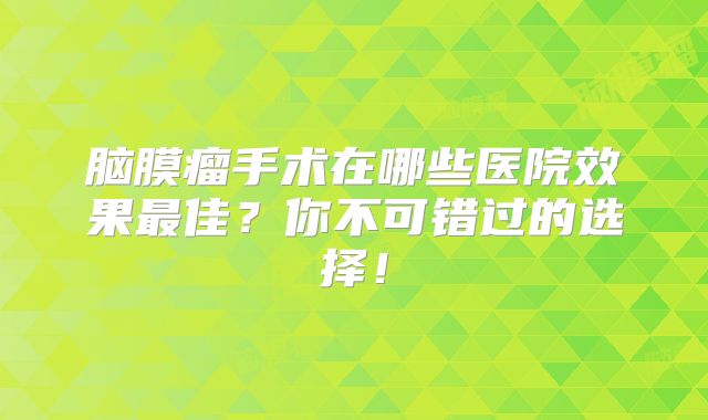 脑膜瘤手术在哪些医院效果最佳？你不可错过的选择！