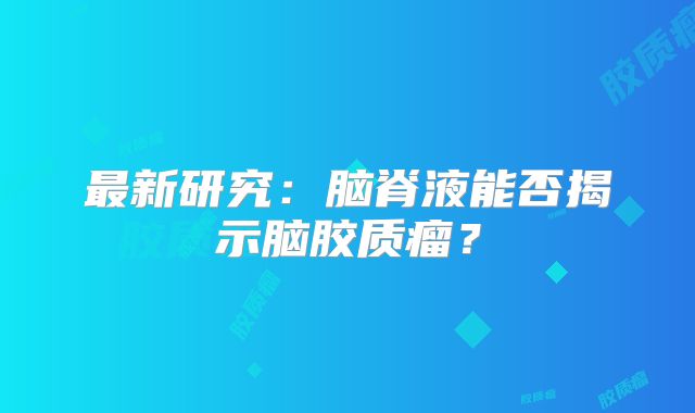 最新研究：脑脊液能否揭示脑胶质瘤？