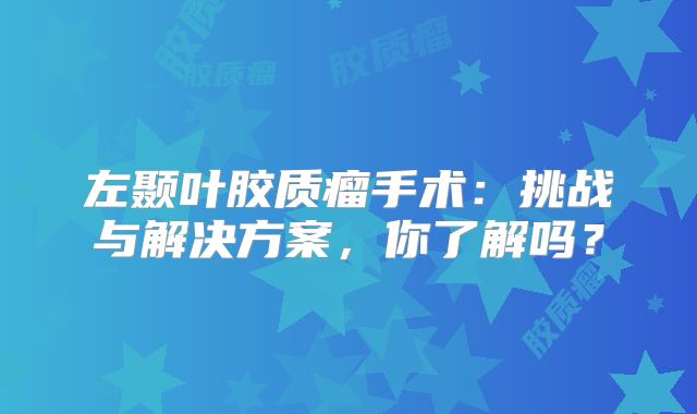 左颞叶胶质瘤手术：挑战与解决方案，你了解吗？