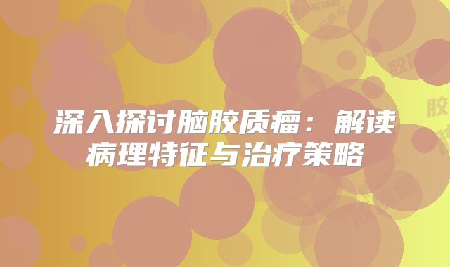 深入探讨脑胶质瘤：解读病理特征与治疗策略