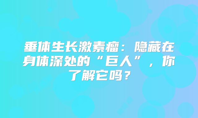 垂体生长激素瘤：隐藏在身体深处的“巨人”，你了解它吗？