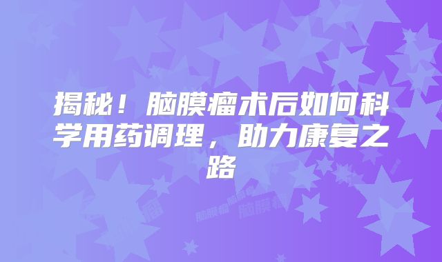 揭秘！脑膜瘤术后如何科学用药调理，助力康复之路