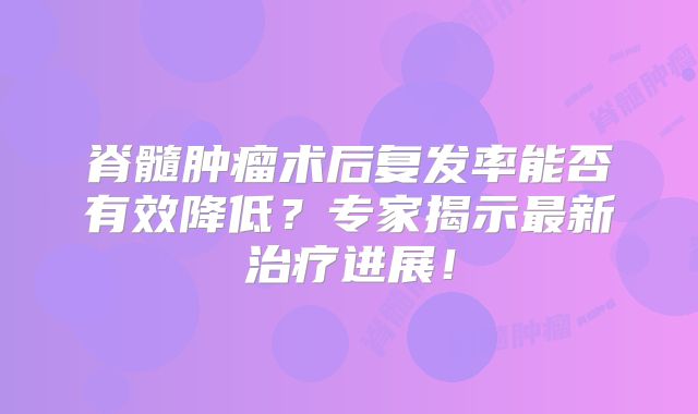 脊髓肿瘤术后复发率能否有效降低？专家揭示最新治疗进展！