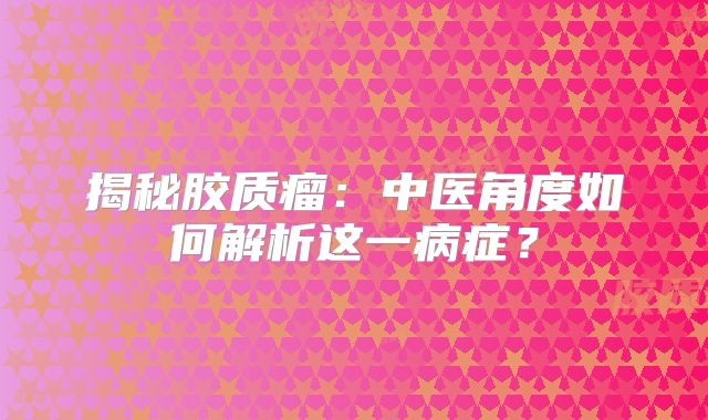 揭秘胶质瘤：中医角度如何解析这一病症？