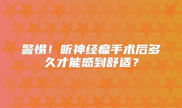 警惕！听神经瘤手术后多久才能感到舒适？
