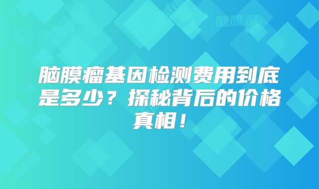 脑膜瘤基因检测费用到底是多少？探秘背后的价格真相！