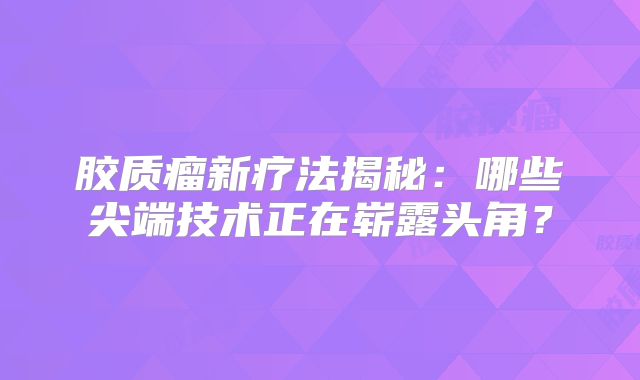 胶质瘤新疗法揭秘：哪些尖端技术正在崭露头角？