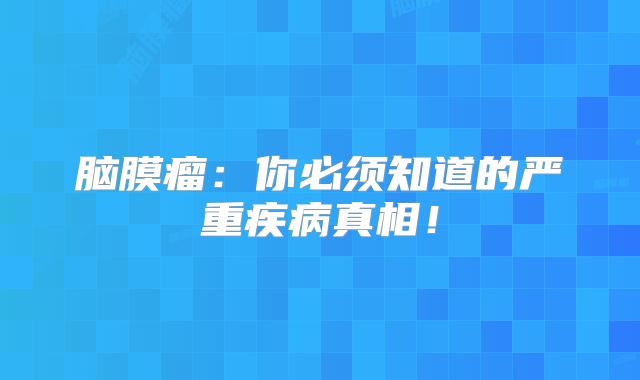 脑膜瘤：你必须知道的严重疾病真相！