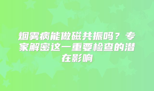烟雾病能做磁共振吗？专家解密这一重要检查的潜在影响