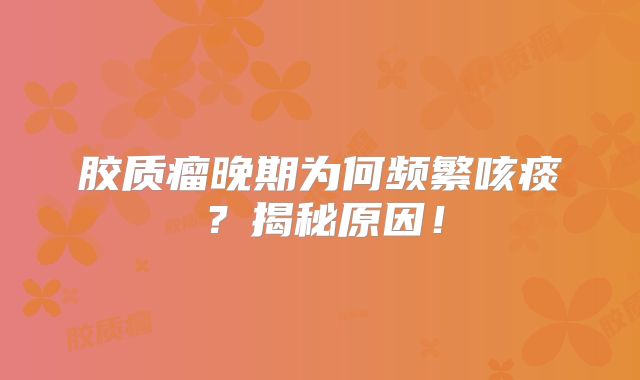 胶质瘤晚期为何频繁咳痰？揭秘原因！
