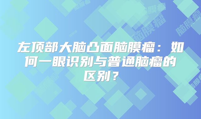 左顶部大脑凸面脑膜瘤：如何一眼识别与普通脑瘤的区别？