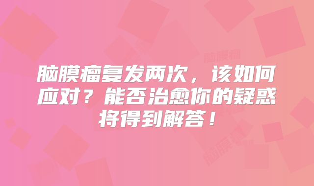 脑膜瘤复发两次，该如何应对？能否治愈你的疑惑将得到解答！