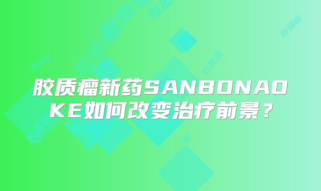 胶质瘤新药SANBONAOKE如何改变治疗前景？