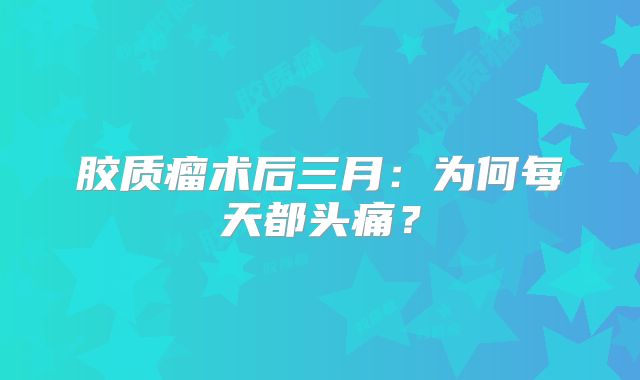 胶质瘤术后三月：为何每天都头痛？