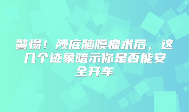 警惕！颅底脑膜瘤术后，这几个迹象暗示你是否能安全开车