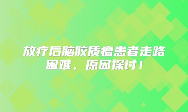 放疗后脑胶质瘤患者走路困难，原因探讨！
