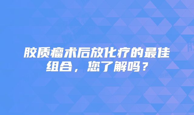 胶质瘤术后放化疗的最佳组合，您了解吗？