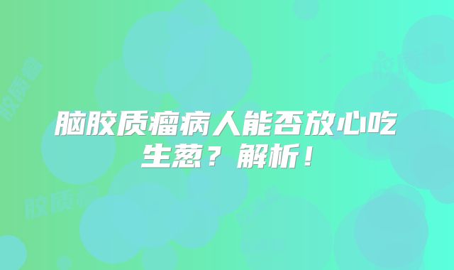 脑胶质瘤病人能否放心吃生葱？解析！
