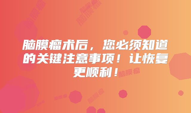 脑膜瘤术后，您必须知道的关键注意事项！让恢复更顺利！
