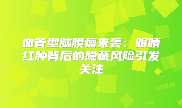 血管型脑膜瘤来袭：眼睛红肿背后的隐藏风险引发关注
