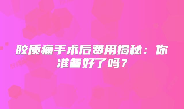 胶质瘤手术后费用揭秘：你准备好了吗？
