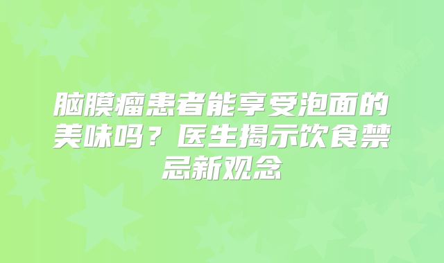 脑膜瘤患者能享受泡面的美味吗？医生揭示饮食禁忌新观念