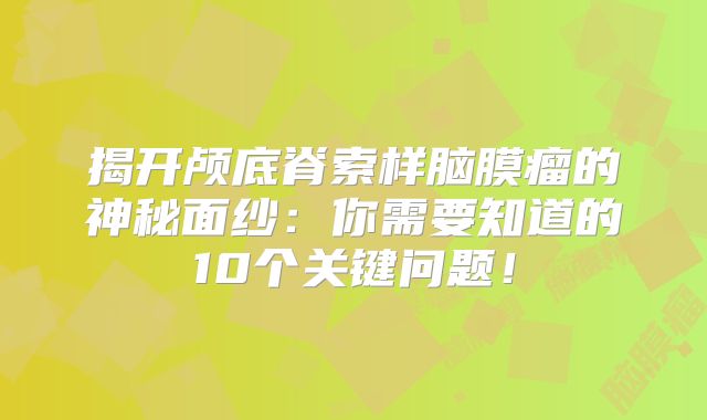 揭开颅底脊索样脑膜瘤的神秘面纱：你需要知道的10个关键问题！