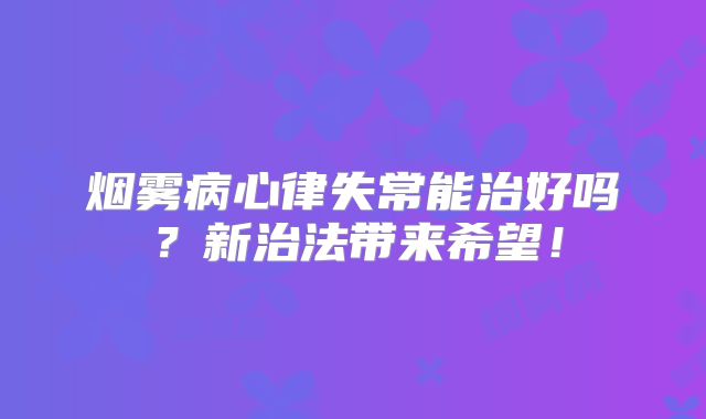 烟雾病心律失常能治好吗？新治法带来希望！