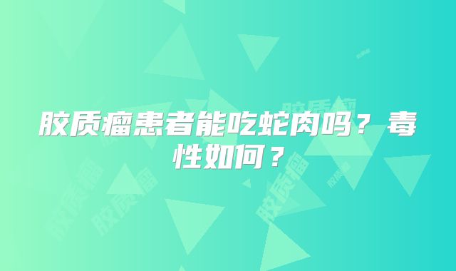 胶质瘤患者能吃蛇肉吗？毒性如何？