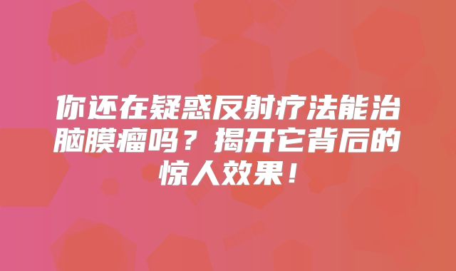 你还在疑惑反射疗法能治脑膜瘤吗？揭开它背后的惊人效果！