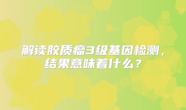 解读胶质瘤3级基因检测，结果意味着什么？
