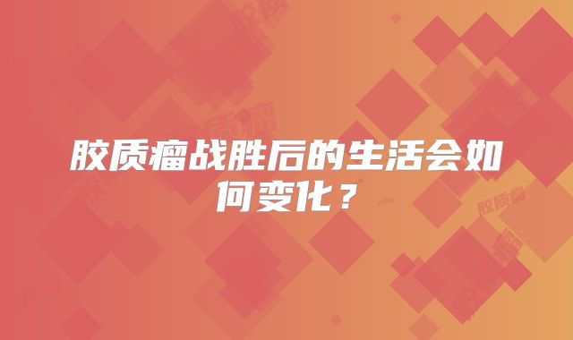 胶质瘤战胜后的生活会如何变化？