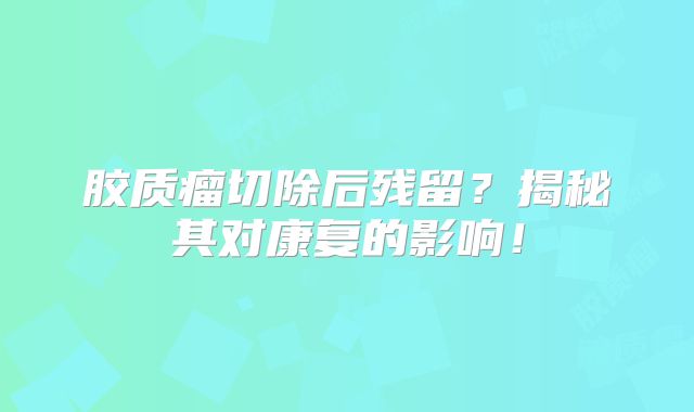 胶质瘤切除后残留？揭秘其对康复的影响！