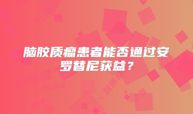 脑胶质瘤患者能否通过安罗替尼获益？