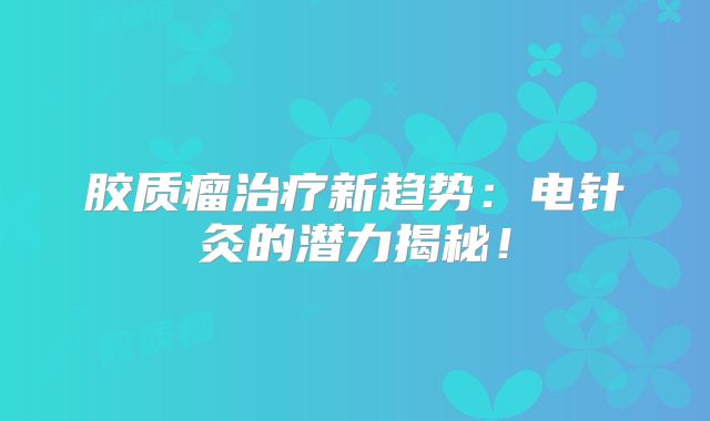 胶质瘤治疗新趋势：电针灸的潜力揭秘！