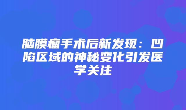脑膜瘤手术后新发现：凹陷区域的神秘变化引发医学关注