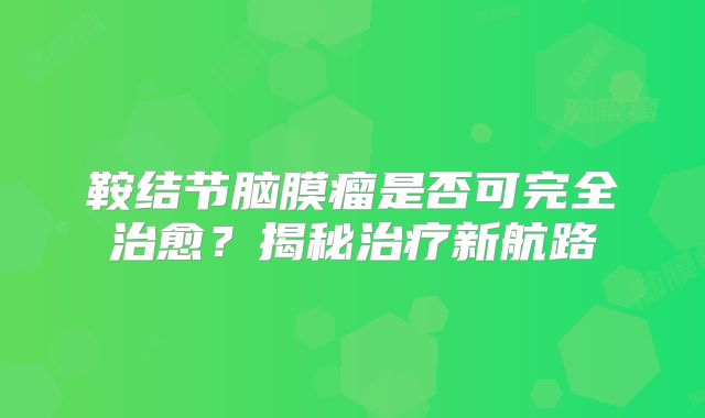 鞍结节脑膜瘤是否可完全治愈？揭秘治疗新航路