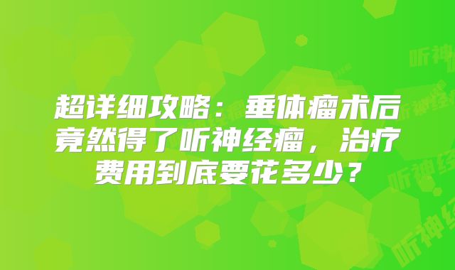 超详细攻略：垂体瘤术后竟然得了听神经瘤，治疗费用到底要花多少？