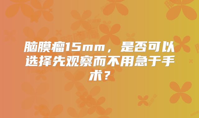 脑膜瘤15mm，是否可以选择先观察而不用急于手术？