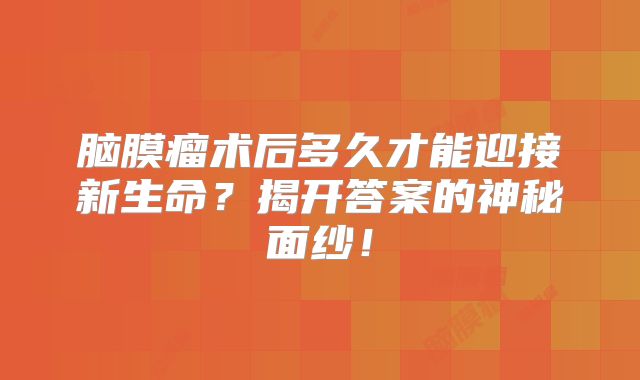 脑膜瘤术后多久才能迎接新生命？揭开答案的神秘面纱！