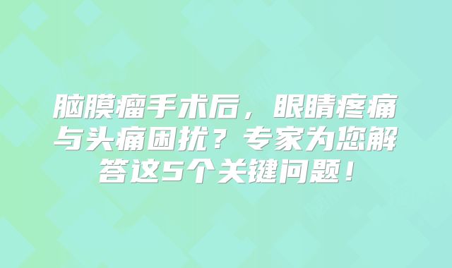 脑膜瘤手术后，眼睛疼痛与头痛困扰？专家为您解答这5个关键问题！