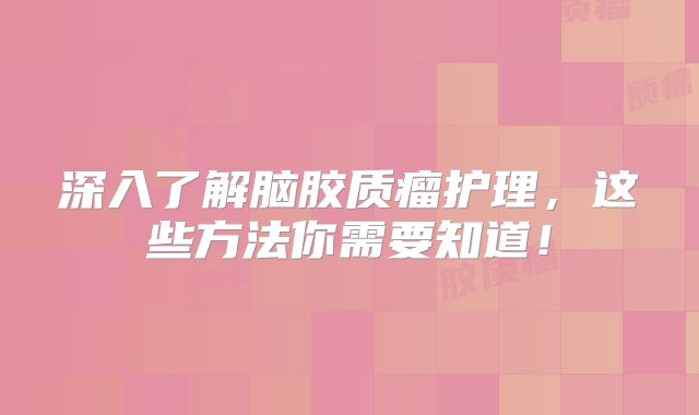 深入了解脑胶质瘤护理，这些方法你需要知道！