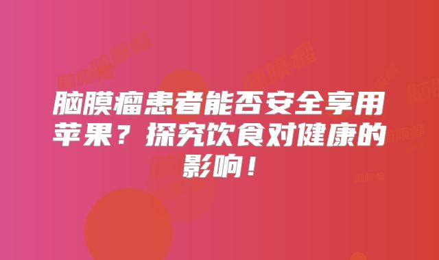 脑膜瘤患者能否安全享用苹果？探究饮食对健康的影响！