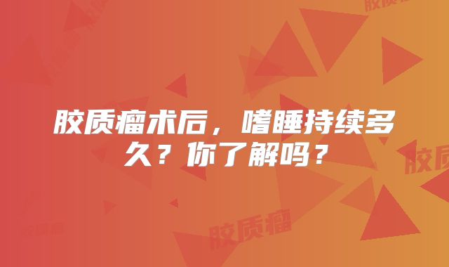 胶质瘤术后，嗜睡持续多久？你了解吗？