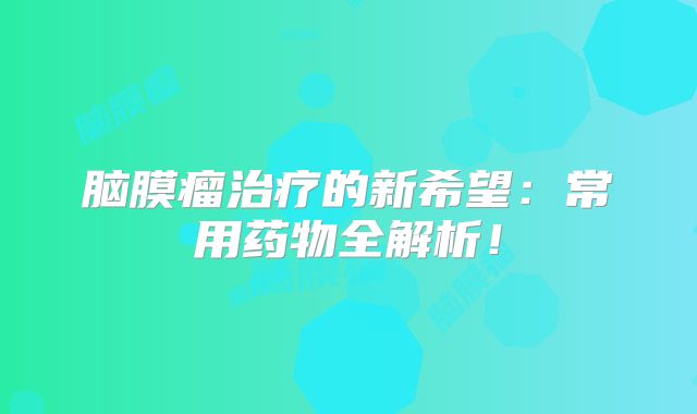 脑膜瘤治疗的新希望：常用药物全解析！