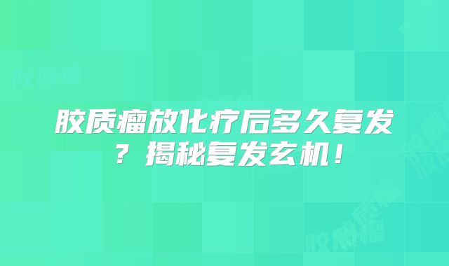 胶质瘤放化疗后多久复发？揭秘复发玄机！